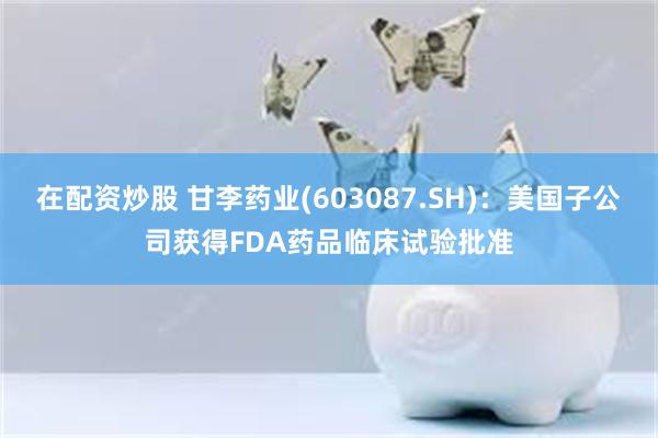 在配资炒股 甘李药业(603087.SH)：美国子公司获得FDA药品临床试验批准