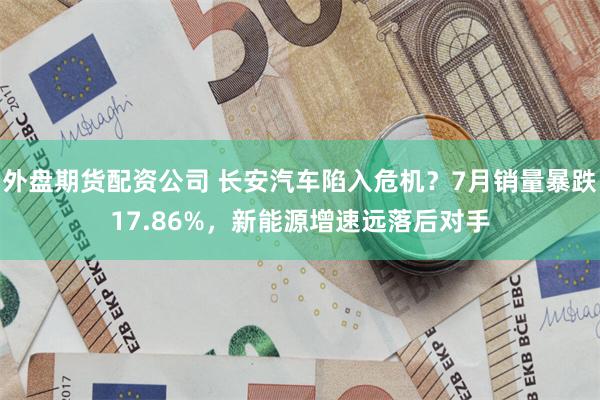 外盘期货配资公司 长安汽车陷入危机？7月销量暴跌17.86%，新能源增速远落后对手