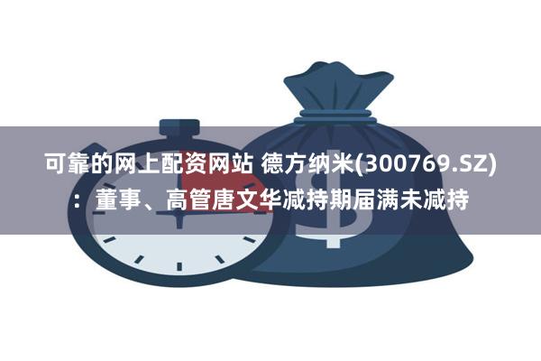 可靠的网上配资网站 德方纳米(300769.SZ)：董事、高管唐文华减持期届满未减持