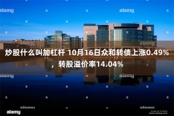 炒股什么叫加杠杆 10月16日众和转债上涨0.49%，转股溢价率14.04%