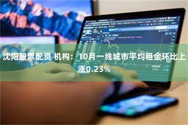 沈阳股票配资 机构：10月一线城市平均租金环比上涨0.23%