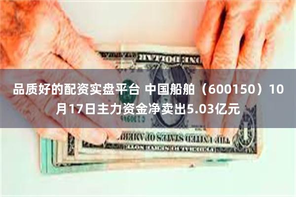 品质好的配资实盘平台 中国船舶（600150）10月17日主力资金净卖出5.03亿元