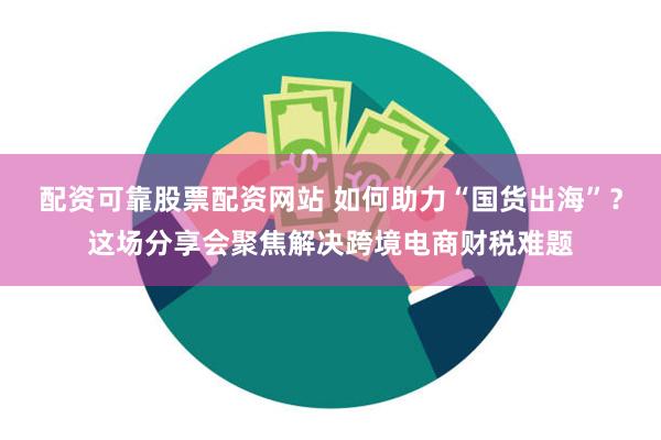 配资可靠股票配资网站 如何助力“国货出海”？这场分享会聚焦解决跨境电商财税难题