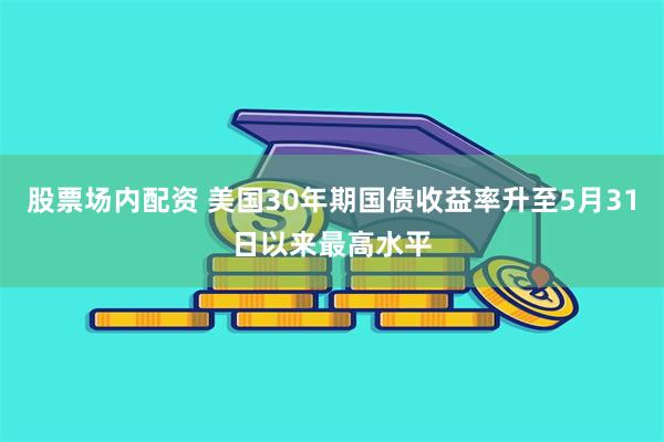 股票场内配资 美国30年期国债收益率升至5月31日以来最高水平