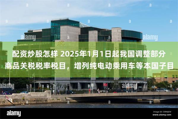 配资炒股怎样 2025年1月1日起我国调整部分商品关税税率税目，增列纯电动乘用车等本国子目