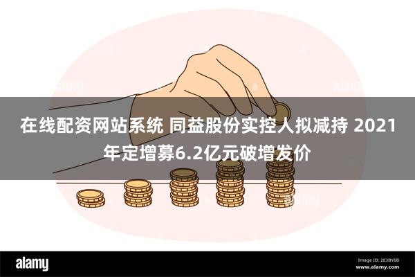 在线配资网站系统 同益股份实控人拟减持 2021年定增募6.2亿元破增发价