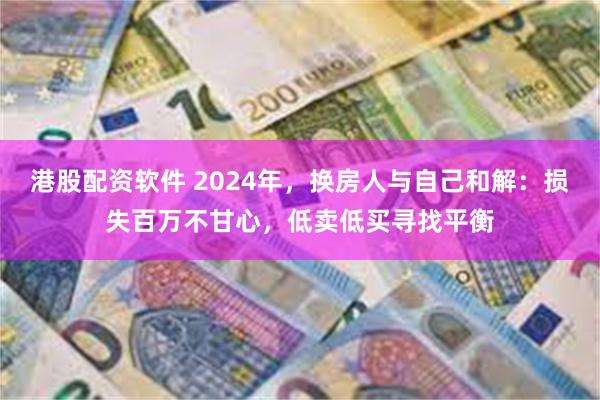 港股配资软件 2024年，换房人与自己和解：损失百万不甘心，低卖低买寻找平衡