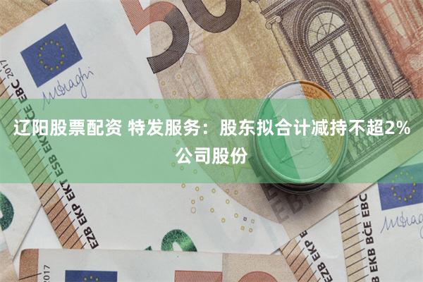 辽阳股票配资 特发服务：股东拟合计减持不超2%公司股份