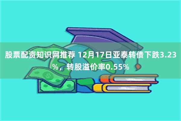 股票配资知识网推荐 12月17日亚泰转债下跌3.23%，转股溢价率0.55%