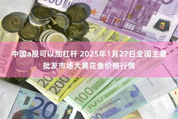 中国a股可以加杠杆 2025年1月27日全国主要批发市场大黄花鱼价格行情