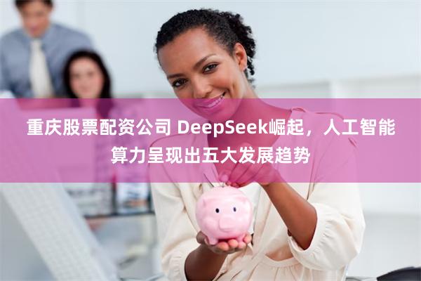 重庆股票配资公司 DeepSeek崛起，人工智能算力呈现出五大发展趋势