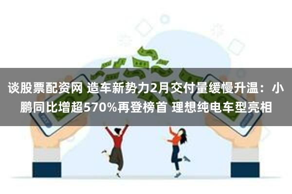 谈股票配资网 造车新势力2月交付量缓慢升温：小鹏同比增超570%再登榜首 理想纯电车型亮相